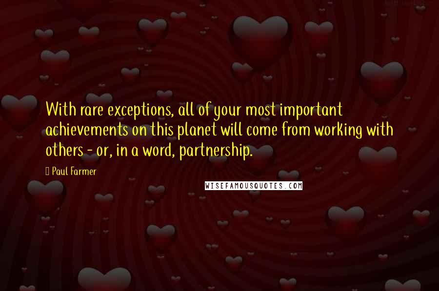 Paul Farmer Quotes: With rare exceptions, all of your most important achievements on this planet will come from working with others - or, in a word, partnership.