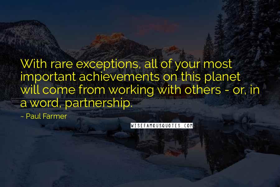 Paul Farmer Quotes: With rare exceptions, all of your most important achievements on this planet will come from working with others - or, in a word, partnership.