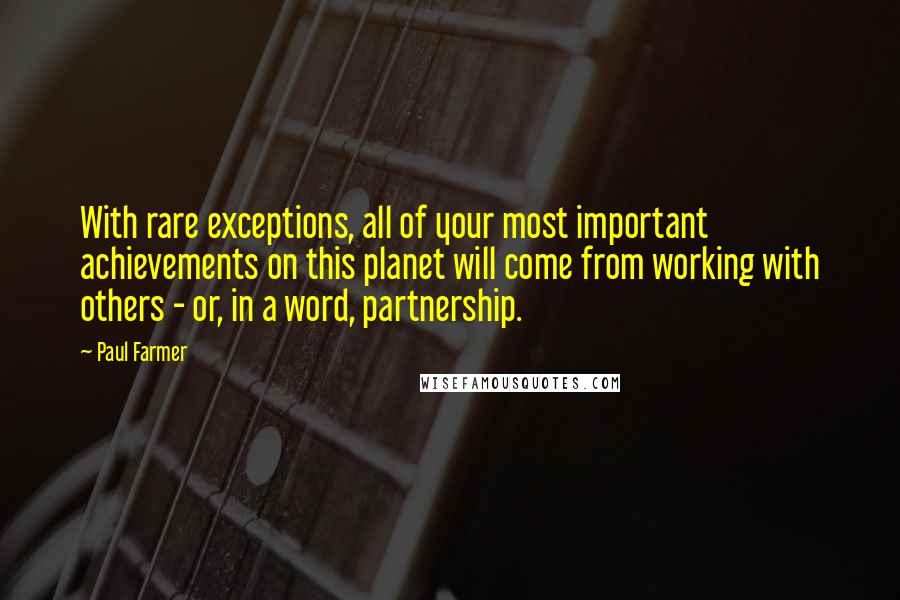 Paul Farmer Quotes: With rare exceptions, all of your most important achievements on this planet will come from working with others - or, in a word, partnership.