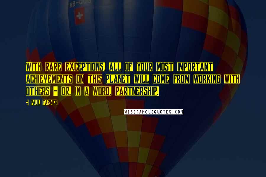 Paul Farmer Quotes: With rare exceptions, all of your most important achievements on this planet will come from working with others - or, in a word, partnership.