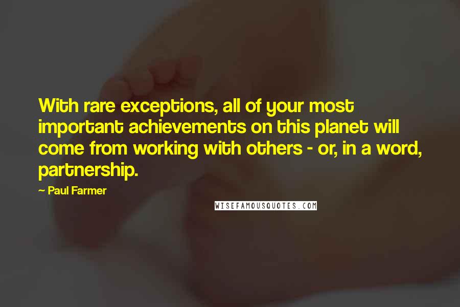 Paul Farmer Quotes: With rare exceptions, all of your most important achievements on this planet will come from working with others - or, in a word, partnership.