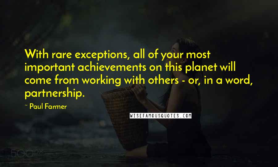 Paul Farmer Quotes: With rare exceptions, all of your most important achievements on this planet will come from working with others - or, in a word, partnership.