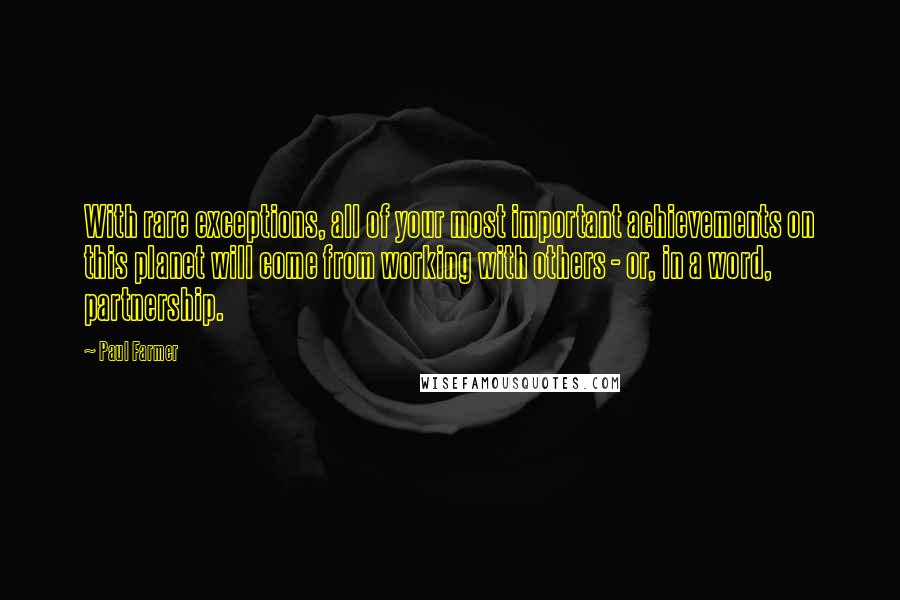 Paul Farmer Quotes: With rare exceptions, all of your most important achievements on this planet will come from working with others - or, in a word, partnership.