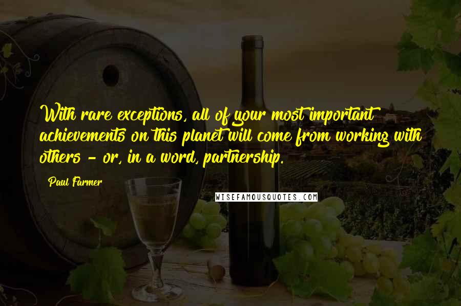 Paul Farmer Quotes: With rare exceptions, all of your most important achievements on this planet will come from working with others - or, in a word, partnership.