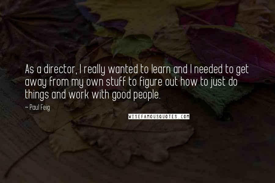 Paul Feig Quotes: As a director, I really wanted to learn and I needed to get away from my own stuff to figure out how to just do things and work with good people.