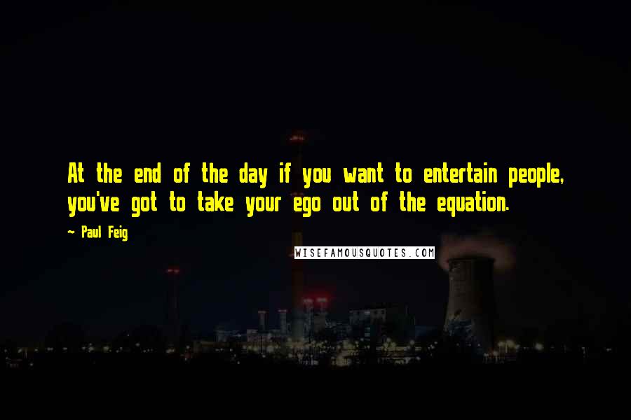Paul Feig Quotes: At the end of the day if you want to entertain people, you've got to take your ego out of the equation.