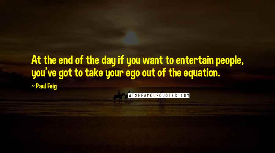 Paul Feig Quotes: At the end of the day if you want to entertain people, you've got to take your ego out of the equation.