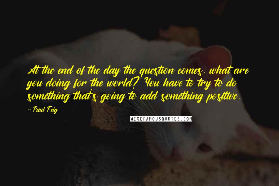 Paul Feig Quotes: At the end of the day the question comes, what are you doing for the world? You have to try to do something that's going to add something positive.