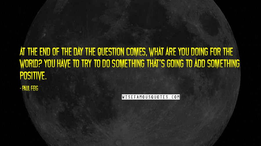 Paul Feig Quotes: At the end of the day the question comes, what are you doing for the world? You have to try to do something that's going to add something positive.