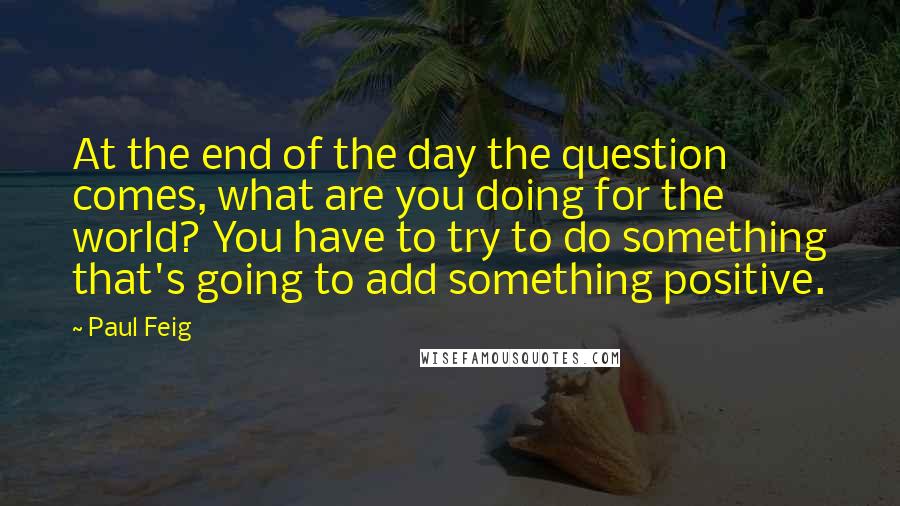 Paul Feig Quotes: At the end of the day the question comes, what are you doing for the world? You have to try to do something that's going to add something positive.