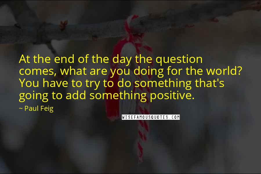 Paul Feig Quotes: At the end of the day the question comes, what are you doing for the world? You have to try to do something that's going to add something positive.