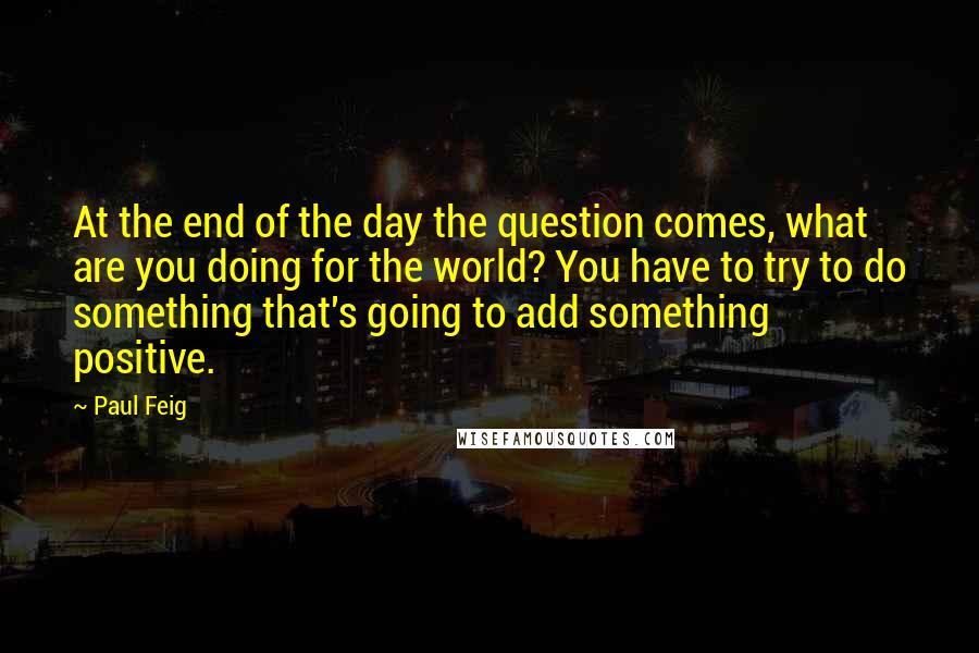 Paul Feig Quotes: At the end of the day the question comes, what are you doing for the world? You have to try to do something that's going to add something positive.