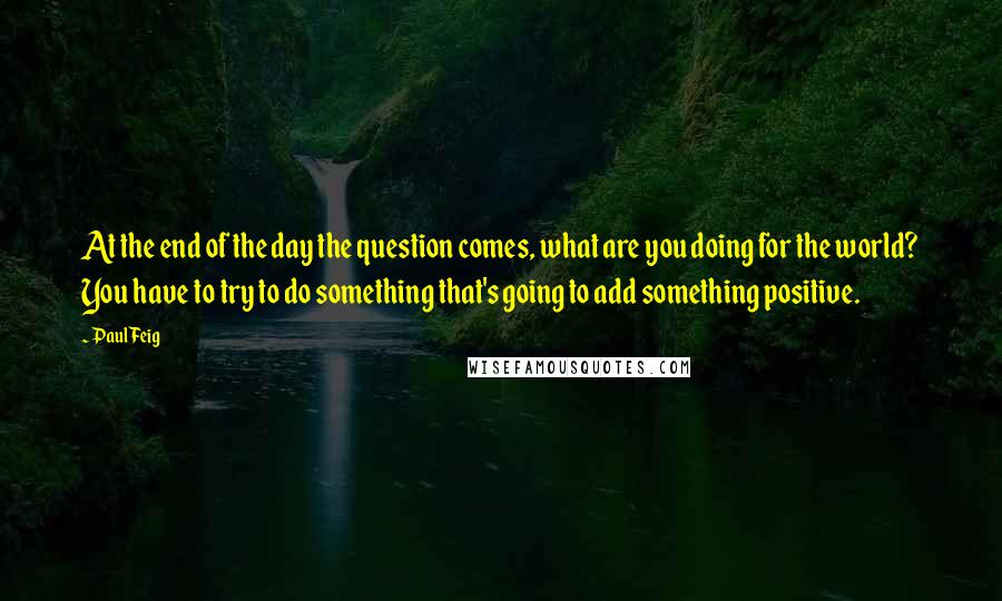 Paul Feig Quotes: At the end of the day the question comes, what are you doing for the world? You have to try to do something that's going to add something positive.