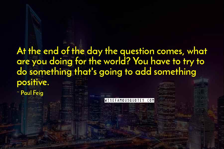 Paul Feig Quotes: At the end of the day the question comes, what are you doing for the world? You have to try to do something that's going to add something positive.