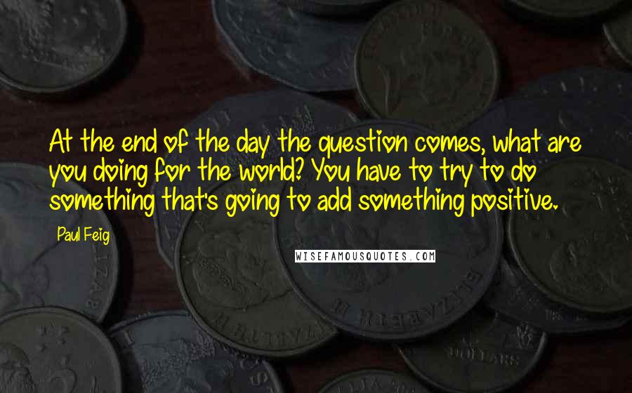 Paul Feig Quotes: At the end of the day the question comes, what are you doing for the world? You have to try to do something that's going to add something positive.