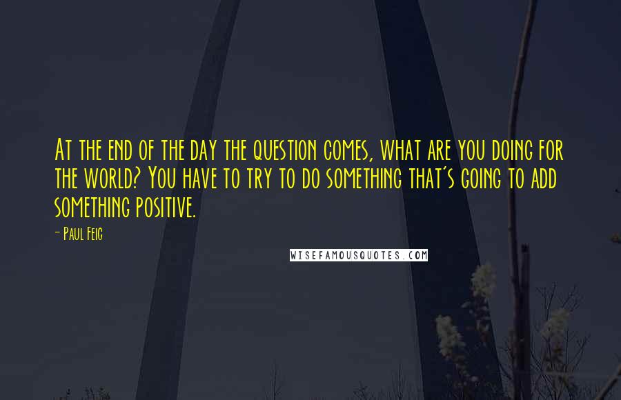 Paul Feig Quotes: At the end of the day the question comes, what are you doing for the world? You have to try to do something that's going to add something positive.