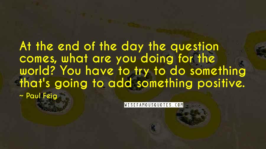 Paul Feig Quotes: At the end of the day the question comes, what are you doing for the world? You have to try to do something that's going to add something positive.