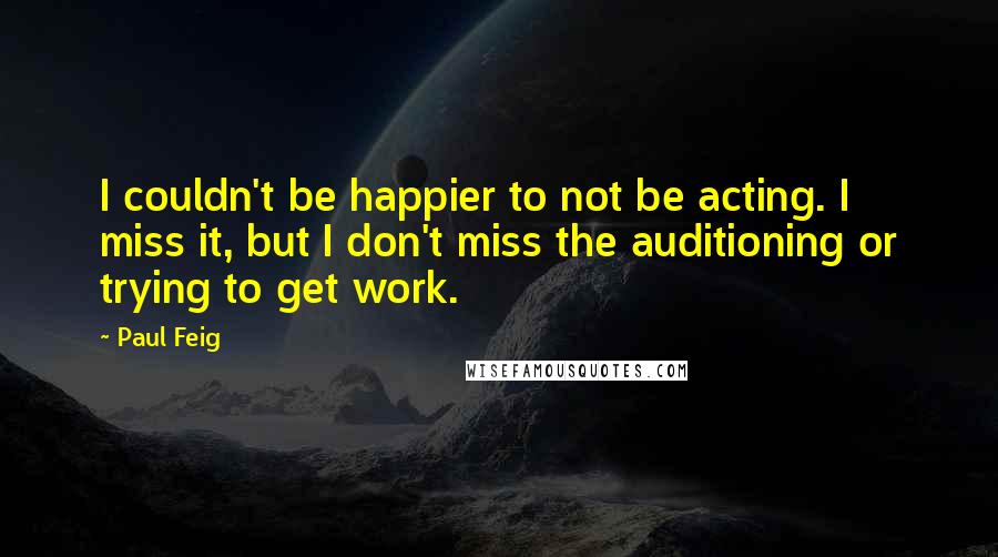 Paul Feig Quotes: I couldn't be happier to not be acting. I miss it, but I don't miss the auditioning or trying to get work.