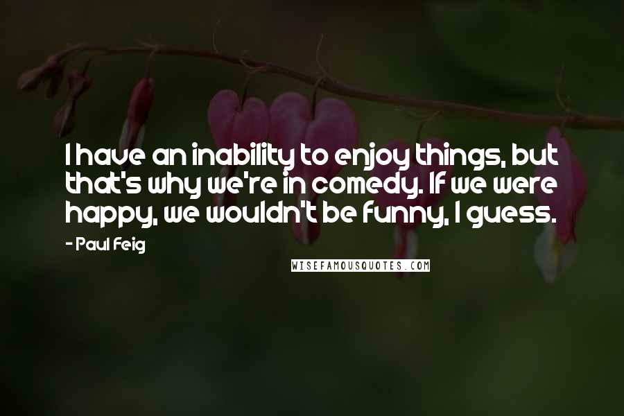 Paul Feig Quotes: I have an inability to enjoy things, but that's why we're in comedy. If we were happy, we wouldn't be funny, I guess.