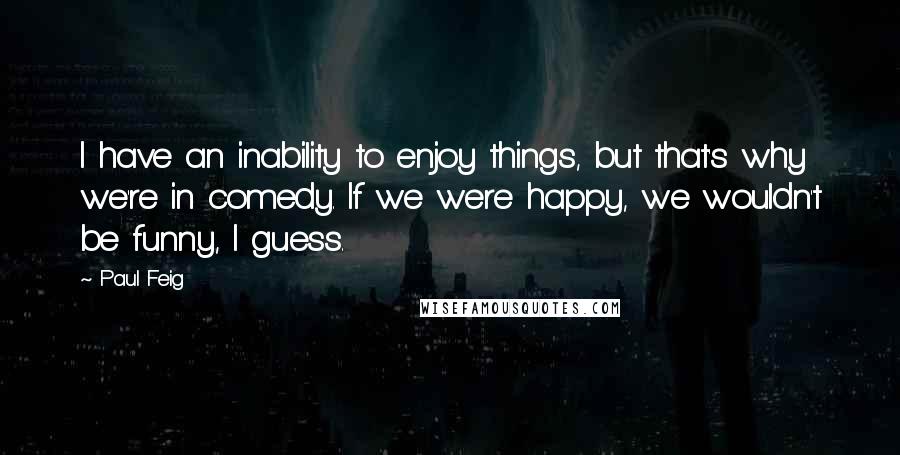 Paul Feig Quotes: I have an inability to enjoy things, but that's why we're in comedy. If we were happy, we wouldn't be funny, I guess.