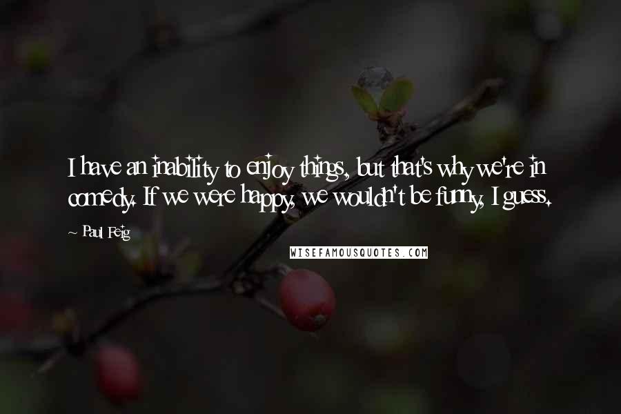 Paul Feig Quotes: I have an inability to enjoy things, but that's why we're in comedy. If we were happy, we wouldn't be funny, I guess.