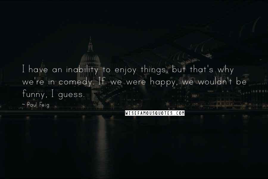 Paul Feig Quotes: I have an inability to enjoy things, but that's why we're in comedy. If we were happy, we wouldn't be funny, I guess.