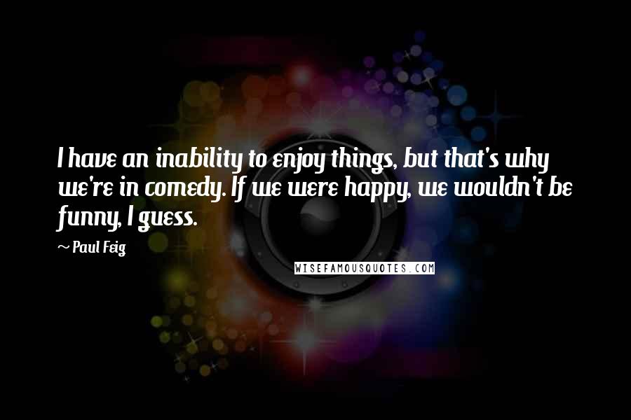 Paul Feig Quotes: I have an inability to enjoy things, but that's why we're in comedy. If we were happy, we wouldn't be funny, I guess.