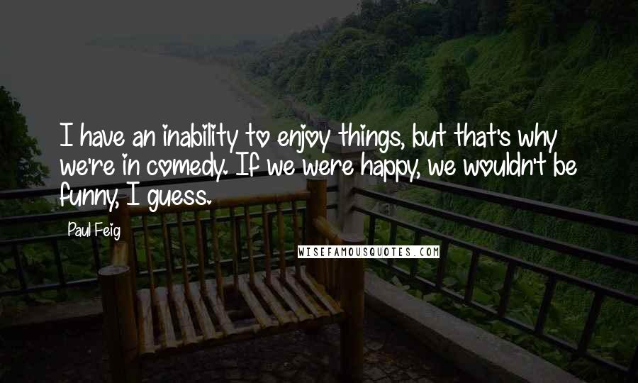 Paul Feig Quotes: I have an inability to enjoy things, but that's why we're in comedy. If we were happy, we wouldn't be funny, I guess.