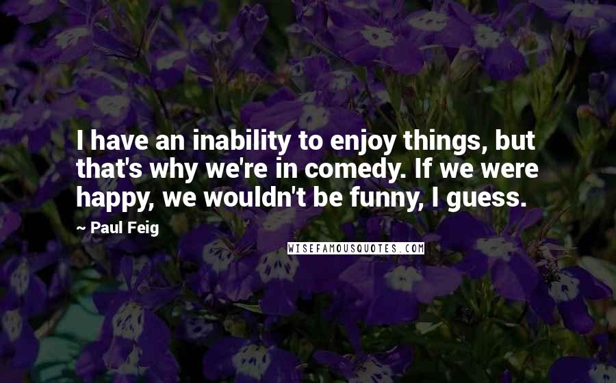 Paul Feig Quotes: I have an inability to enjoy things, but that's why we're in comedy. If we were happy, we wouldn't be funny, I guess.