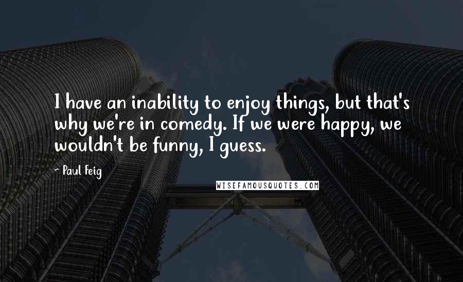 Paul Feig Quotes: I have an inability to enjoy things, but that's why we're in comedy. If we were happy, we wouldn't be funny, I guess.