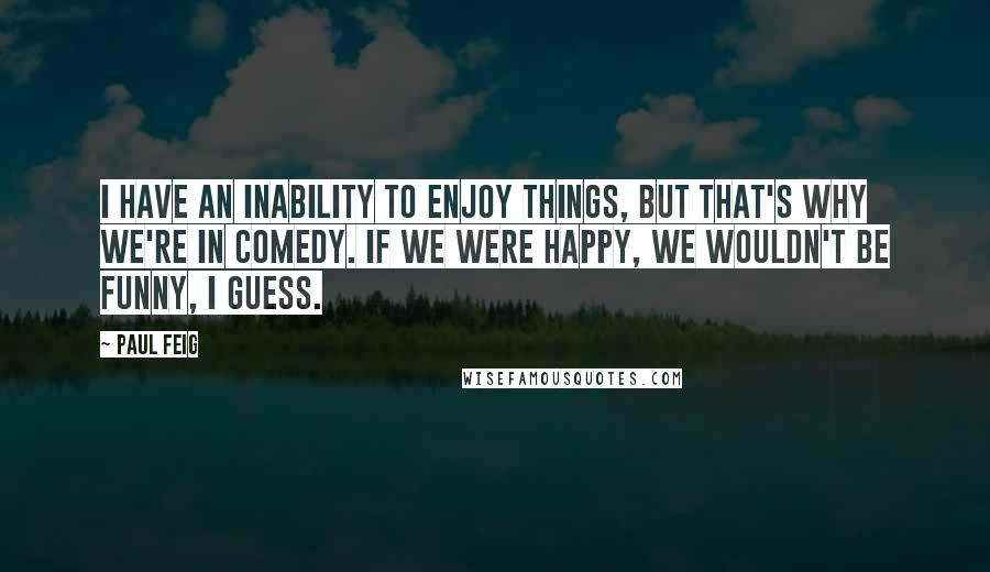 Paul Feig Quotes: I have an inability to enjoy things, but that's why we're in comedy. If we were happy, we wouldn't be funny, I guess.