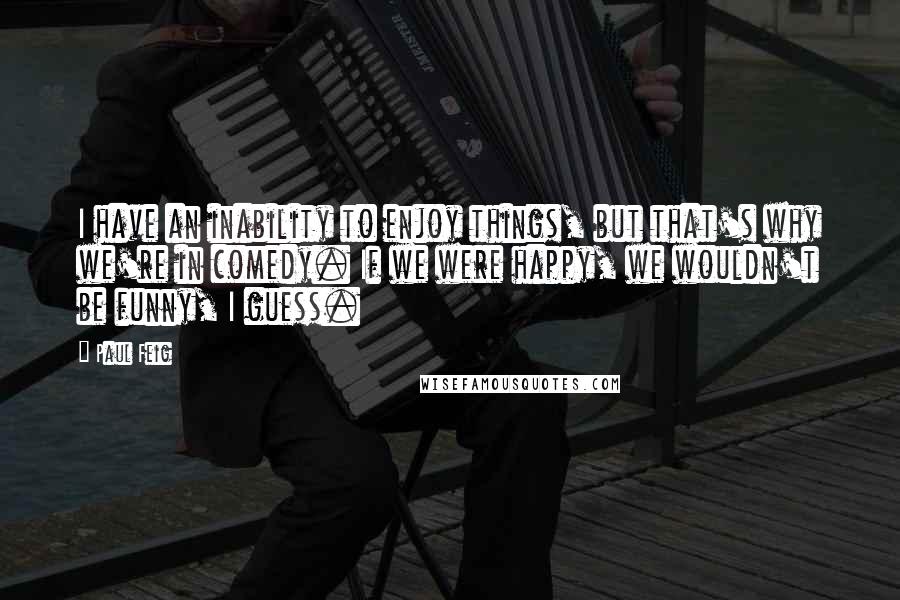 Paul Feig Quotes: I have an inability to enjoy things, but that's why we're in comedy. If we were happy, we wouldn't be funny, I guess.