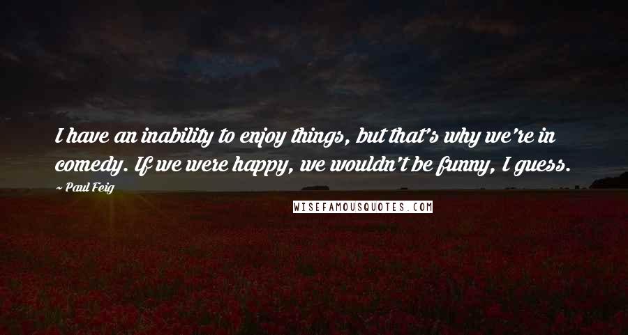 Paul Feig Quotes: I have an inability to enjoy things, but that's why we're in comedy. If we were happy, we wouldn't be funny, I guess.