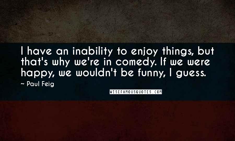 Paul Feig Quotes: I have an inability to enjoy things, but that's why we're in comedy. If we were happy, we wouldn't be funny, I guess.