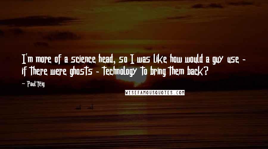 Paul Feig Quotes: I'm more of a science head, so I was like how would a guy use - if there were ghosts - technology to bring them back?