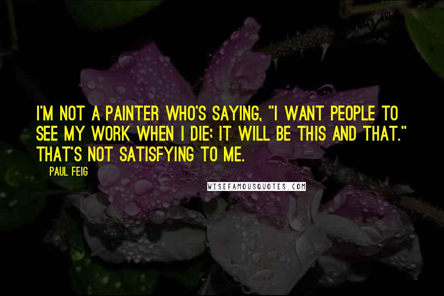 Paul Feig Quotes: I'm not a painter who's saying, "I want people to see my work when I die; it will be this and that." That's not satisfying to me.