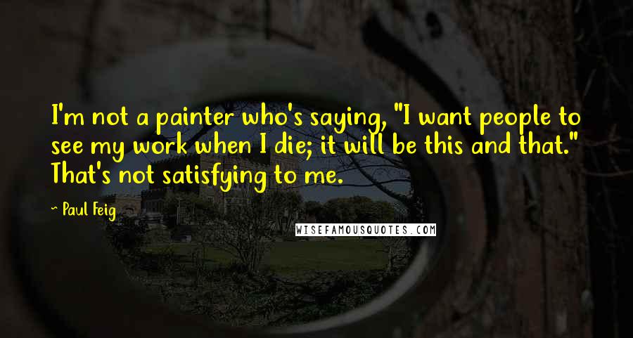 Paul Feig Quotes: I'm not a painter who's saying, "I want people to see my work when I die; it will be this and that." That's not satisfying to me.