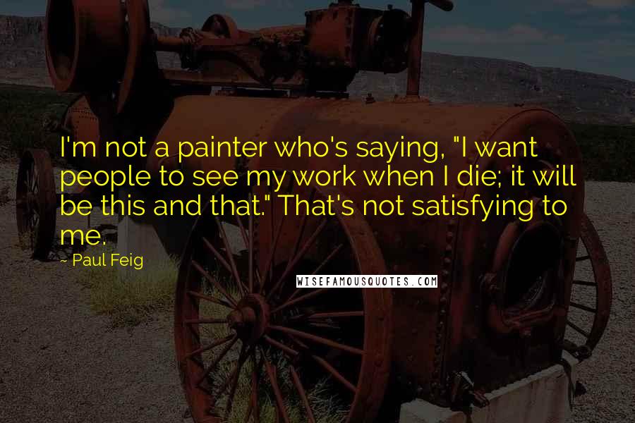 Paul Feig Quotes: I'm not a painter who's saying, "I want people to see my work when I die; it will be this and that." That's not satisfying to me.