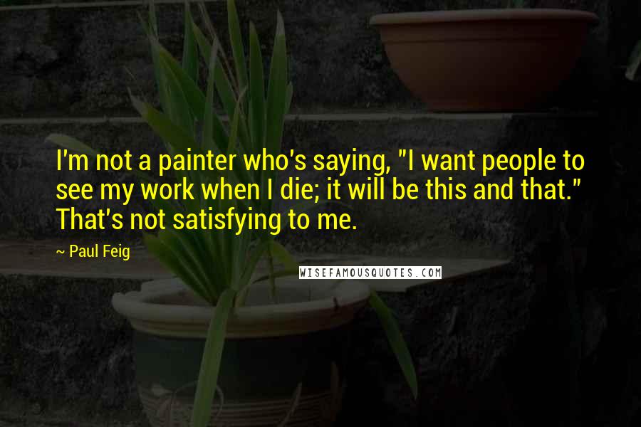 Paul Feig Quotes: I'm not a painter who's saying, "I want people to see my work when I die; it will be this and that." That's not satisfying to me.