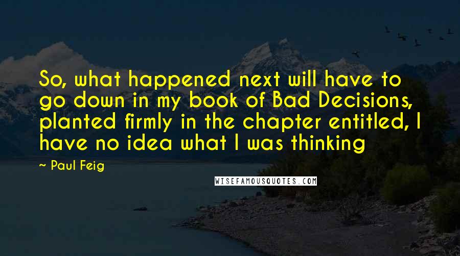 Paul Feig Quotes: So, what happened next will have to go down in my book of Bad Decisions, planted firmly in the chapter entitled, I have no idea what I was thinking