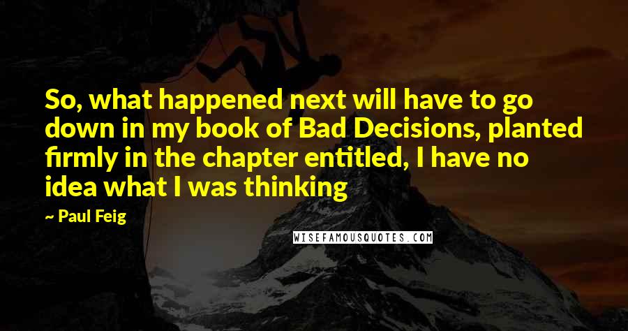 Paul Feig Quotes: So, what happened next will have to go down in my book of Bad Decisions, planted firmly in the chapter entitled, I have no idea what I was thinking