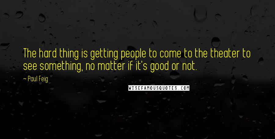 Paul Feig Quotes: The hard thing is getting people to come to the theater to see something, no matter if it's good or not.