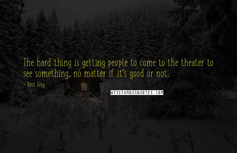 Paul Feig Quotes: The hard thing is getting people to come to the theater to see something, no matter if it's good or not.