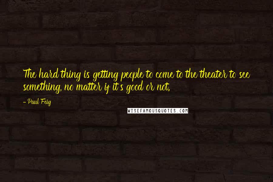 Paul Feig Quotes: The hard thing is getting people to come to the theater to see something, no matter if it's good or not.