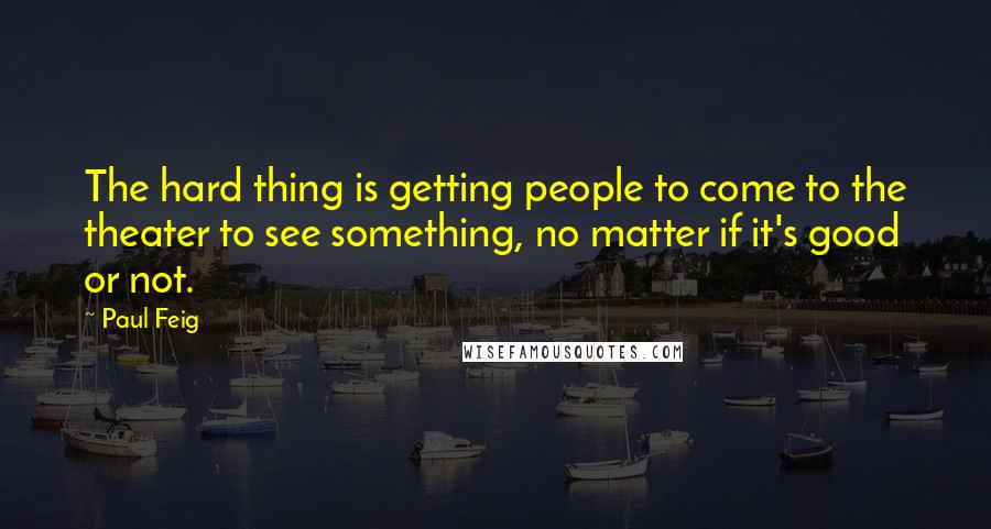 Paul Feig Quotes: The hard thing is getting people to come to the theater to see something, no matter if it's good or not.