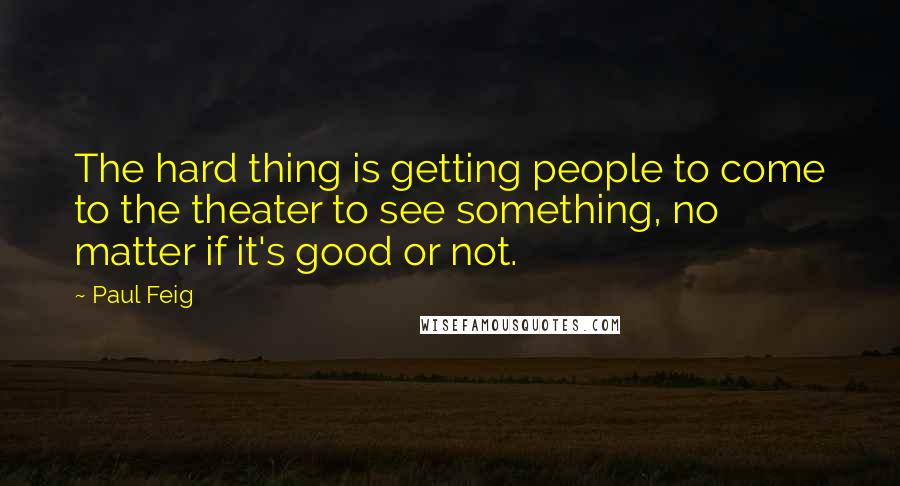 Paul Feig Quotes: The hard thing is getting people to come to the theater to see something, no matter if it's good or not.