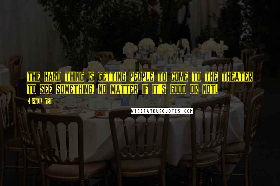 Paul Feig Quotes: The hard thing is getting people to come to the theater to see something, no matter if it's good or not.