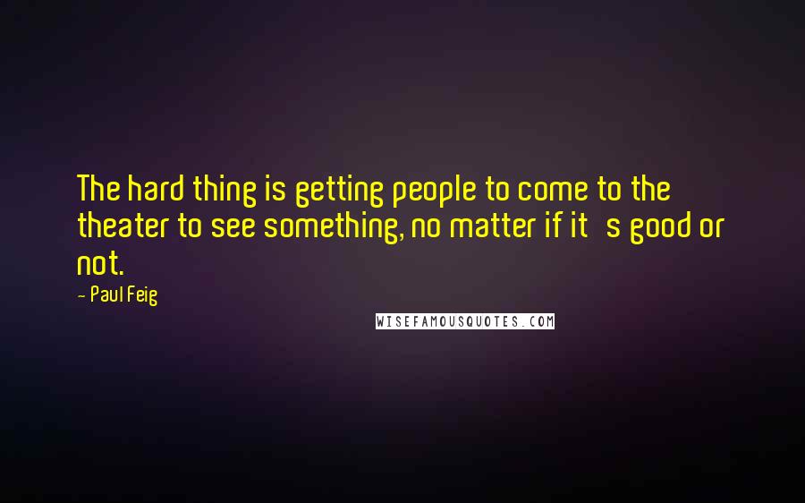 Paul Feig Quotes: The hard thing is getting people to come to the theater to see something, no matter if it's good or not.