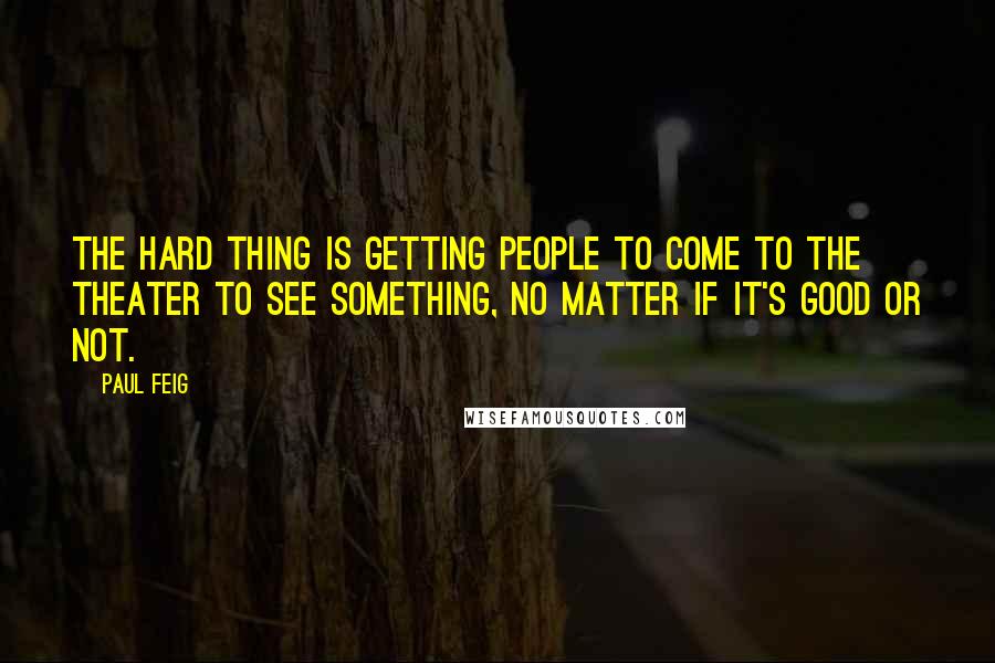 Paul Feig Quotes: The hard thing is getting people to come to the theater to see something, no matter if it's good or not.