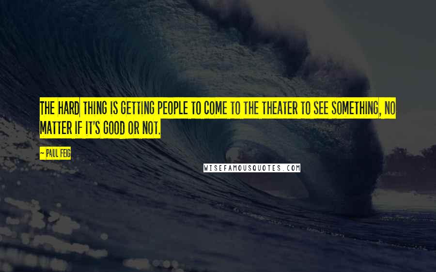 Paul Feig Quotes: The hard thing is getting people to come to the theater to see something, no matter if it's good or not.